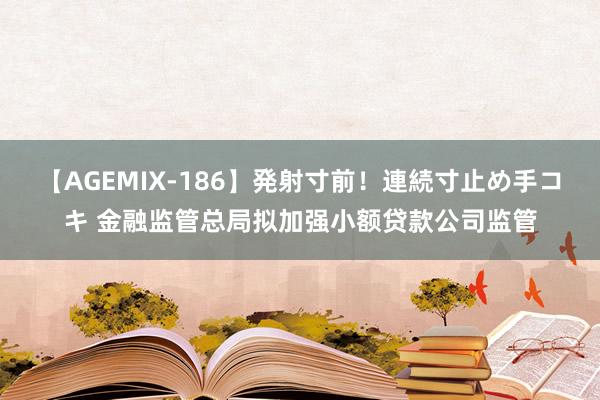 【AGEMIX-186】発射寸前！連続寸止め手コキ 金融监管总局拟加强小额贷款公司监管