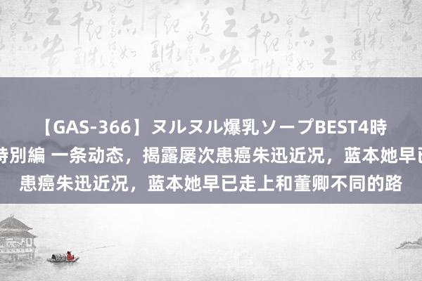 【GAS-366】ヌルヌル爆乳ソープBEST4時間 マットSEX騎乗位特別編 一条动态，揭露屡次患癌朱迅近况，蓝本她早已走上和董卿不同的路