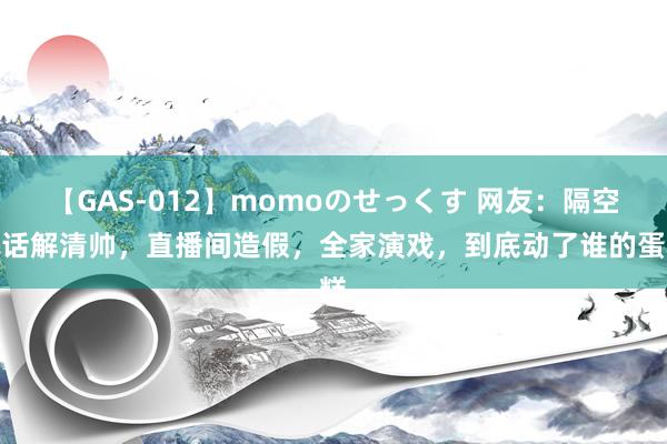 【GAS-012】momoのせっくす 网友：隔空喊话解清帅，直播间造假，全家演戏，到底动了谁的蛋糕