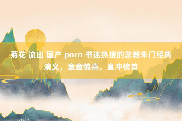 菊花 流出 国产 porn 书迷热搜的总裁朱门经典演义，章章惊喜，直冲榜首