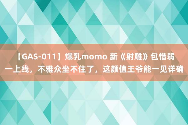 【GAS-011】爆乳momo 新《射雕》包惜弱一上线，不雅众坐不住了，这颜值王爷能一见详确