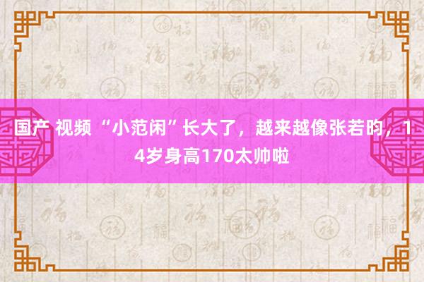 国产 视频 “小范闲”长大了，越来越像张若昀，14岁身高170太帅啦