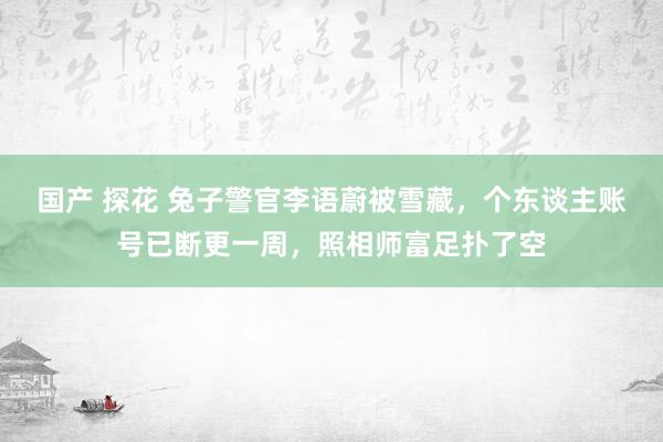 国产 探花 兔子警官李语蔚被雪藏，个东谈主账号已断更一周，照相师富足扑了空