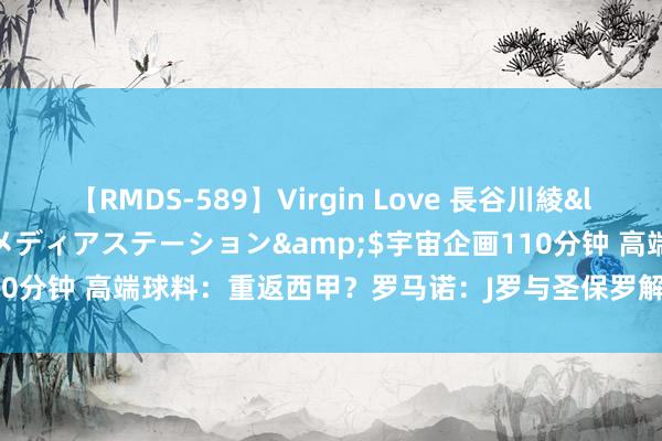 【RMDS-589】Virgin Love 長谷川綾</a>2010-05-17メディアステーション&$宇宙企画110分钟 高端球料：重返西甲？罗马诺：J罗与圣保罗解约，或加盟西甲两队