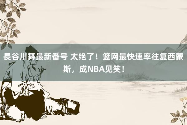 長谷川舞最新番号 太绝了！篮网最快速率往复西蒙斯，成NBA见笑！