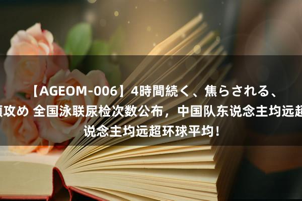 【AGEOM-006】4時間続く、焦らされる、すごい亀頭攻め 全国泳联尿检次数公布，中国队东说念主均远超环球平均！