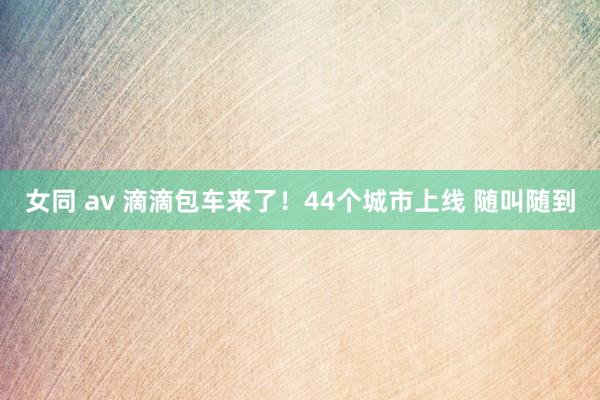 女同 av 滴滴包车来了！44个城市上线 随叫随到