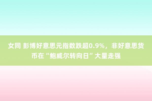 女同 彭博好意思元指数跌超0.9%，非好意思货币在“鲍威尔转向日”大量走强