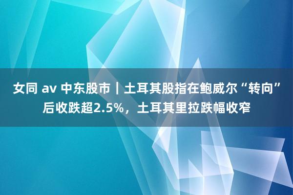 女同 av 中东股市｜土耳其股指在鲍威尔“转向”后收跌超2.5%，土耳其里拉跌幅收窄