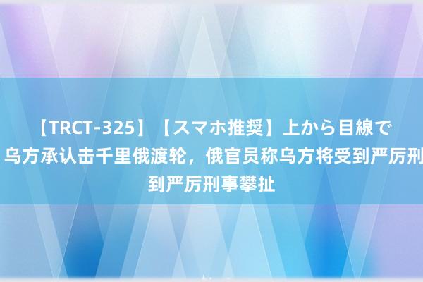 【TRCT-325】【スマホ推奨】上から目線で手コキ 乌方承认击千里俄渡轮，俄官员称乌方将受到严厉刑事攀扯