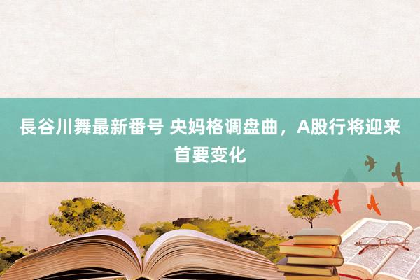 長谷川舞最新番号 央妈格调盘曲，A股行将迎来首要变化