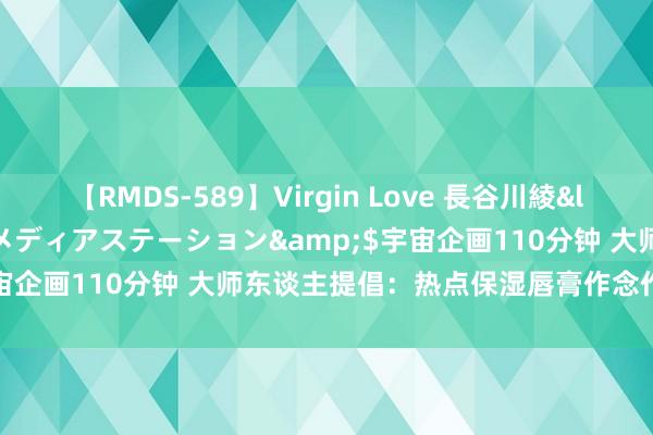 【RMDS-589】Virgin Love 長谷川綾</a>2010-05-17メディアステーション&$宇宙企画110分钟 大师东谈主提倡：热点保湿唇膏作念作业选不踩雷