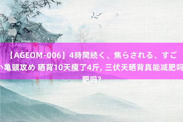 【AGEOM-006】4時間続く、焦らされる、すごい亀頭攻め 晒背10天瘦了4斤， 三伏天晒背真能减肥吗?