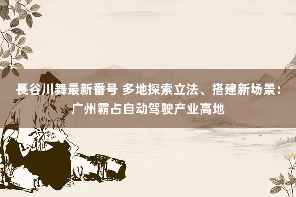 長谷川舞最新番号 多地探索立法、搭建新场景：广州霸占自动驾驶产业高地