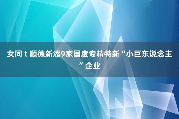 女同 t 顺德新添9家国度专精特新“小巨东说念主”企业