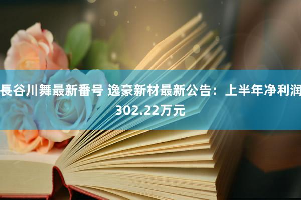 長谷川舞最新番号 逸豪新材最新公告：上半年净利润302.22万元