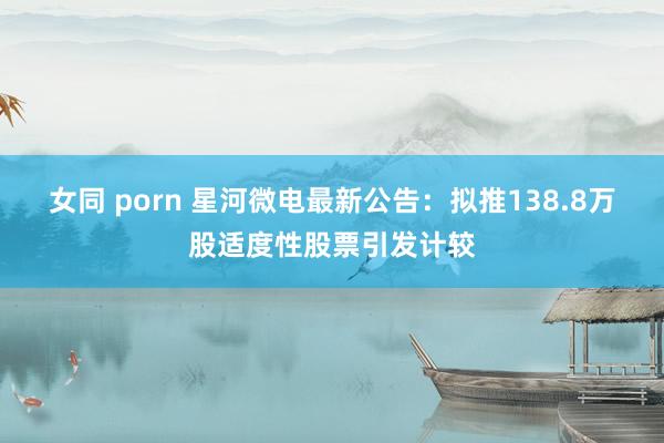 女同 porn 星河微电最新公告：拟推138.8万股适度性股票引发计较