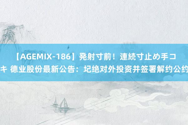 【AGEMIX-186】発射寸前！連続寸止め手コキ 德业股份最新公告：圮绝对外投资并签署解约公约