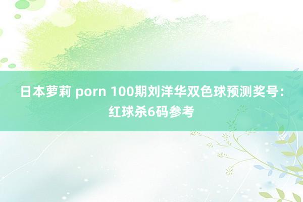 日本萝莉 porn 100期刘洋华双色球预测奖号：红球杀6码参考