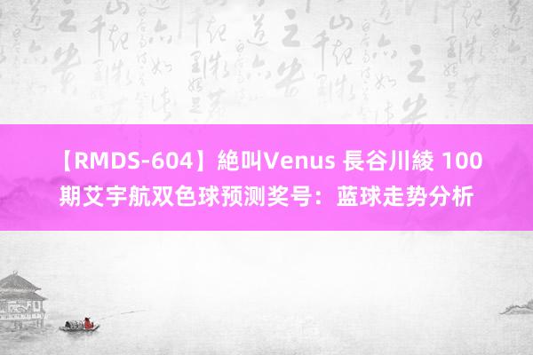 【RMDS-604】絶叫Venus 長谷川綾 100期艾宇航双色球预测奖号：蓝球走势分析