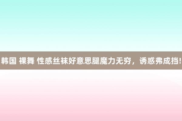 韩国 裸舞 性感丝袜好意思腿魔力无穷，诱惑弗成挡!