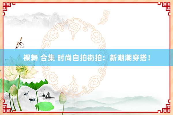 裸舞 合集 时尚自拍街拍：新潮潮穿搭！