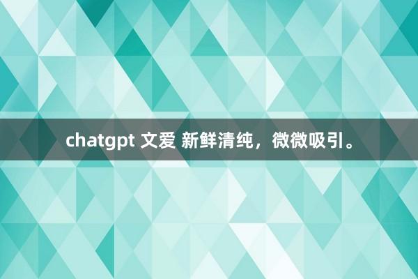 chatgpt 文爱 新鲜清纯，微微吸引。