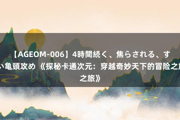 【AGEOM-006】4時間続く、焦らされる、すごい亀頭攻め 《探秘卡通次元：穿越奇妙天下的冒险之旅》