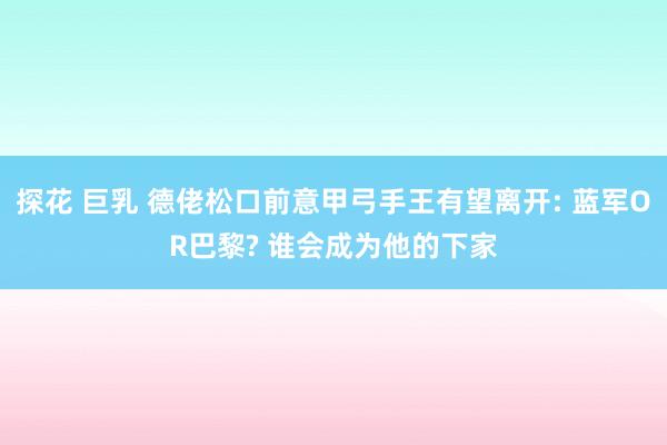 探花 巨乳 德佬松口前意甲弓手王有望离开: 蓝军OR巴黎? 谁会成为他的下家