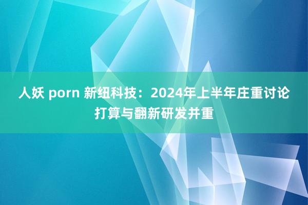 人妖 porn 新纽科技：2024年上半年庄重讨论打算与翻新研发并重