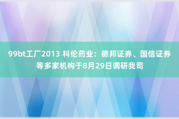 99bt工厂2013 科伦药业：德邦证券、国信证券等多家机构于8月29日调研我司