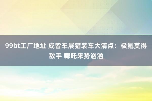 99bt工厂地址 成皆车展猎装车大清点：极氪莫得敌手 哪吒来势汹汹