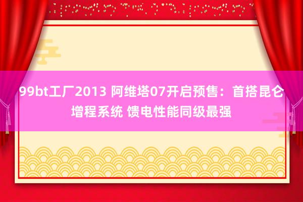 99bt工厂2013 阿维塔07开启预售：首搭昆仑增程系统 馈电性能同级最强