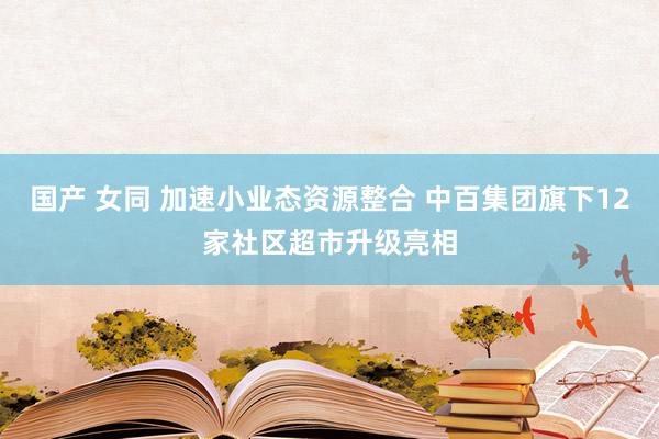 国产 女同 加速小业态资源整合 中百集团旗下12家社区超市升级亮相