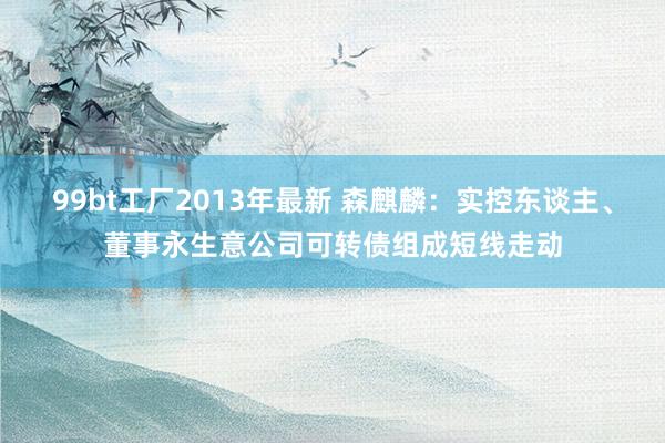 99bt工厂2013年最新 森麒麟：实控东谈主、董事永生意公司可转债组成短线走动