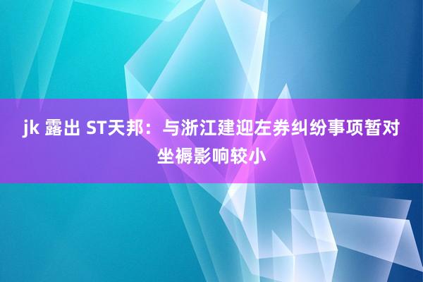 jk 露出 ST天邦：与浙江建迎左券纠纷事项暂对坐褥影响较小