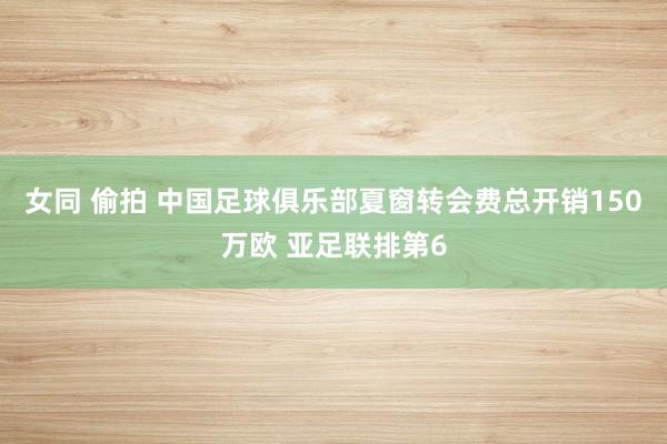 女同 偷拍 中国足球俱乐部夏窗转会费总开销150万欧 亚足联排第6