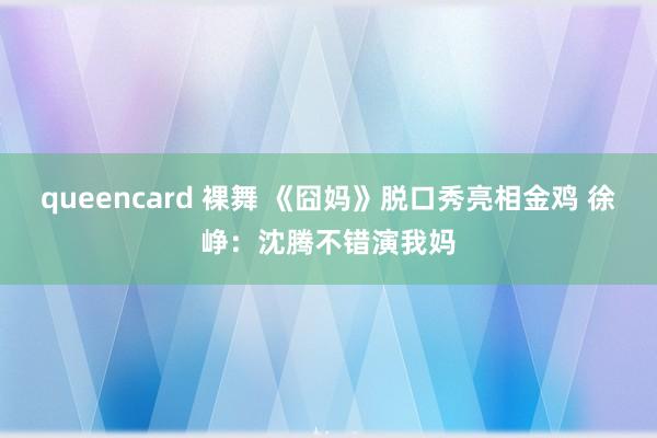 queencard 裸舞 《囧妈》脱口秀亮相金鸡 徐峥：沈腾不错演我妈