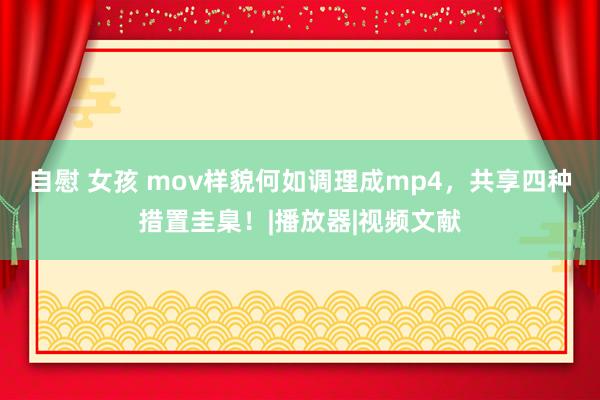 自慰 女孩 mov样貌何如调理成mp4，共享四种措置圭臬！|播放器|视频文献