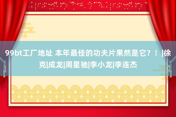 99bt工厂地址 本年最佳的功夫片果然是它？！|徐克|成龙|周星驰|李小龙|李连杰