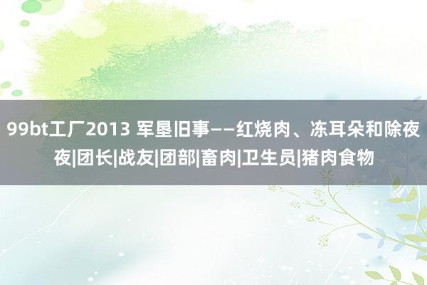 99bt工厂2013 军垦旧事——红烧肉、冻耳朵和除夜夜|团长|战友|团部|畜肉|卫生员|猪肉食物