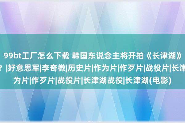 99bt工厂怎么下载 韩国东说念主将开拍《长津湖》，这是谁给你的勇气？|好意思军|李奇微|历史片|作为片|作歹片|战役片|长津湖战役|长津湖(电影)