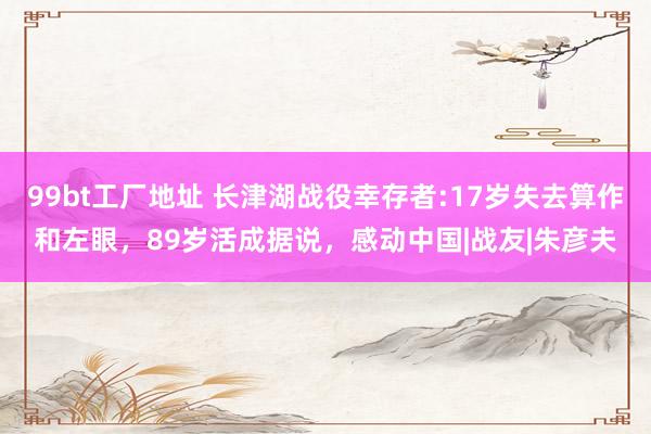 99bt工厂地址 长津湖战役幸存者:17岁失去算作和左眼，89岁活成据说，感动中国|战友|朱彦夫