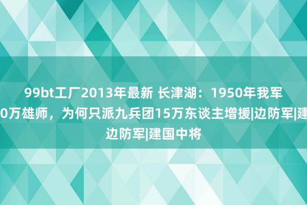 99bt工厂2013年最新 长津湖：1950年我军领有550万雄师，为何只派九兵团15万东谈主增援|边防军|建国中将