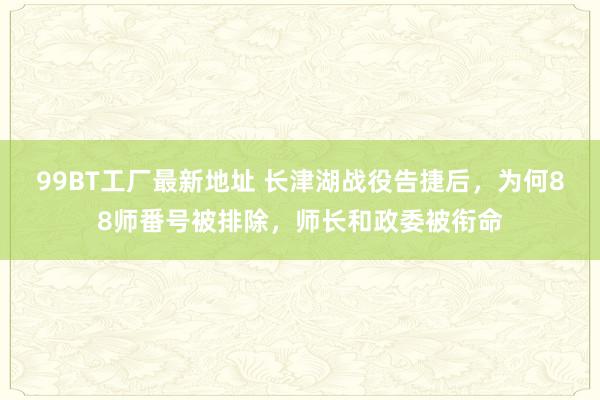 99BT工厂最新地址 长津湖战役告捷后，为何88师番号被排除，师长和政委被衔命