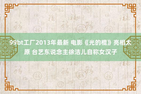 99bt工厂2013年最新 电影《光的棍》亮相太原 台艺东说念主徐洁儿自称女汉子