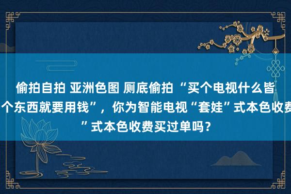 偷拍自拍 亚洲色图 厕底偷拍 “买个电视什么皆不成看，看个东西就要用钱”，你为智能电视“套娃”式本色收费买过单吗？