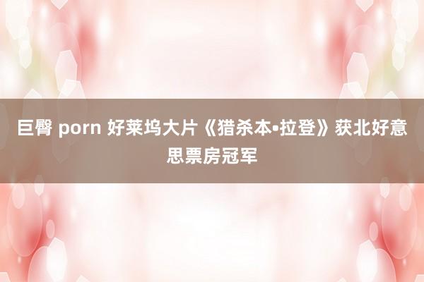 巨臀 porn 好莱坞大片《猎杀本•拉登》获北好意思票房冠军