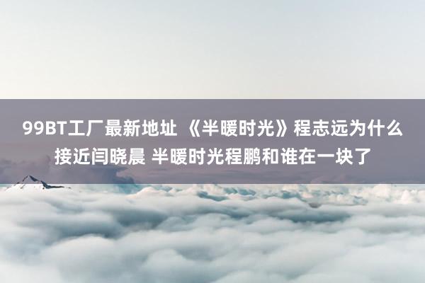 99BT工厂最新地址 《半暖时光》程志远为什么接近闫晓晨 半暖时光程鹏和谁在一块了