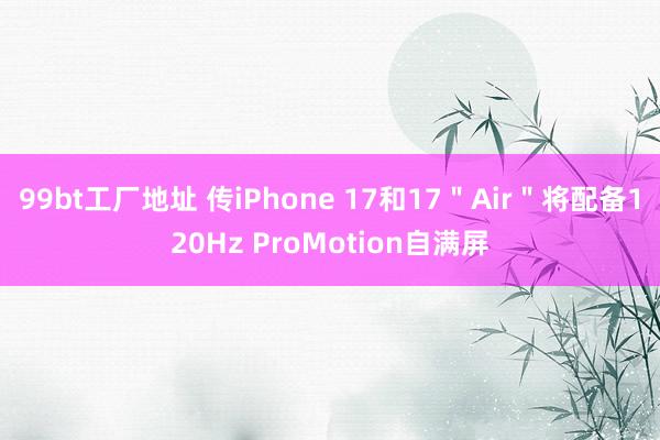 99bt工厂地址 传iPhone 17和17＂Air＂将配备120Hz ProMotion自满屏